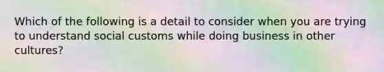 Which of the following is a detail to consider when you are trying to understand social customs while doing business in other cultures?