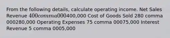 From the following​ details, calculate operating income. Net Sales Revenue 400 comma 000400,000 Cost of Goods Sold 280 comma 000280,000 Operating Expenses 75 comma 00075,000 Interest Revenue 5 comma 0005,000