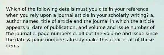 Which of the following details must you cite in your reference when you rely upon a journal article in your scholarly writing? a. author names, title of article and the journal in which the article appears b. date of publication, and volume and issue number of the journal c. page numbers d. all but the volume and issue since the date & page numbers already make this clear e. all of these items