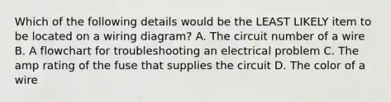 Which of the following details would be the LEAST LIKELY item to be located on a wiring diagram? A. The circuit number of a wire B. A flowchart for troubleshooting an electrical problem C. The amp rating of the fuse that supplies the circuit D. The color of a wire