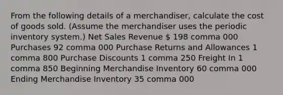 From the following details of a​ merchandiser, calculate the cost of goods sold.​ (Assume the merchandiser uses the periodic inventory​ system.) Net Sales Revenue  198 comma 000 Purchases 92 comma 000 Purchase Returns and Allowances 1 comma 800 Purchase Discounts 1 comma 250 Freight In 1 comma 850 Beginning Merchandise Inventory 60 comma 000 Ending Merchandise Inventory 35 comma 000