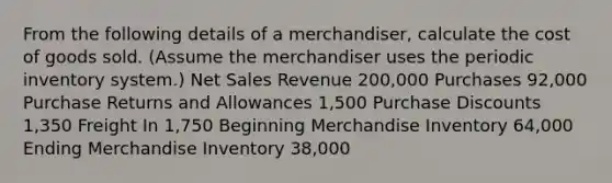 From the following details of a​ merchandiser, calculate the cost of goods sold.​ (Assume the merchandiser uses the periodic inventory​ system.) <a href='https://www.questionai.com/knowledge/ksNDOTmr42-net-sales' class='anchor-knowledge'>net sales</a> Revenue 200,000 Purchases 92,000 Purchase Returns and Allowances 1,500 Purchase Discounts 1,350 Freight In 1,750 Beginning Merchandise Inventory 64,000 Ending Merchandise Inventory 38,000