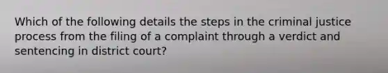 Which of the following details the steps in the criminal justice process from the filing of a complaint through a verdict and sentencing in district court?