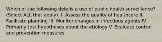 Which of the following details a use of public health surveillance? (Select ALL that apply). I. Assess the quality of healthcare II. Facilitate planning III. Monitor changes in infectious agents IV. Primarily test hypotheses about the etiology V. Evaluate control and prevention measures