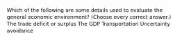 Which of the following are some details used to evaluate the general economic environment? (Choose every correct answer.) The trade deficit or surplus The GDP Transportation Uncertainty avoidance