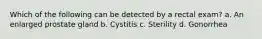 Which of the following can be detected by a rectal exam? a. An enlarged prostate gland b. Cystitis c. Sterility d. Gonorrhea