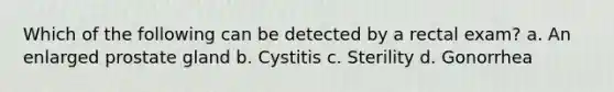 Which of the following can be detected by a rectal exam? a. An enlarged prostate gland b. Cystitis c. Sterility d. Gonorrhea