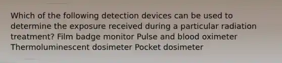 Which of the following detection devices can be used to determine the exposure received during a particular radiation treatment? Film badge monitor Pulse and blood oximeter Thermoluminescent dosimeter Pocket dosimeter