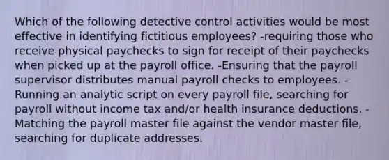 Which of the following detective control activities would be most effective in identifying fictitious employees? -requiring those who receive physical paychecks to sign for receipt of their paychecks when picked up at the payroll office. -Ensuring that the payroll supervisor distributes manual payroll checks to employees. -Running an analytic script on every payroll file, searching for payroll without income tax and/or health insurance deductions. -Matching the payroll master file against the vendor master file, searching for duplicate addresses.