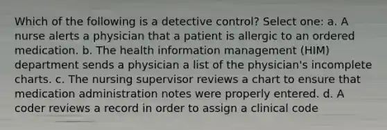 Which of the following is a detective control? Select one: a. A nurse alerts a physician that a patient is allergic to an ordered medication. b. The health information management (HIM) department sends a physician a list of the physician's incomplete charts. c. The nursing supervisor reviews a chart to ensure that medication administration notes were properly entered. d. A coder reviews a record in order to assign a clinical code