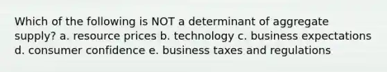 Which of the following is NOT a determinant of aggregate supply? a. resource prices b. technology c. business expectations d. consumer confidence e. business taxes and regulations