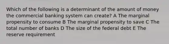 Which of the following is a determinant of the amount of money the commercial banking system can create? A The marginal propensity to consume B The marginal propensity to save C The total number of banks D The size of the federal debt E The reserve requirement