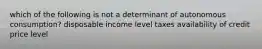 which of the following is not a determinant of autonomous consumption? disposable income level taxes availability of credit price level