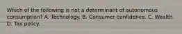 Which of the following is not a determinant of autonomous consumption? A. Technology. B. Consumer confidence. C. Wealth. D. Tax policy.