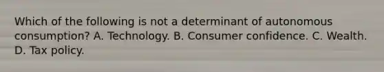 Which of the following is not a determinant of autonomous consumption? A. Technology. B. Consumer confidence. C. Wealth. D. Tax policy.