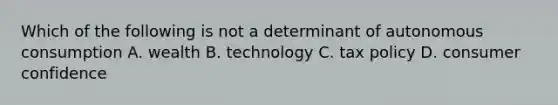 Which of the following is not a determinant of autonomous consumption A. wealth B. technology C. tax policy D. consumer confidence