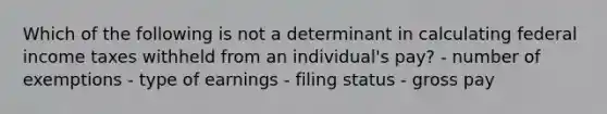 Which of the following is not a determinant in calculating federal income taxes withheld from an individual's pay? - number of exemptions - type of earnings - filing status - gross pay