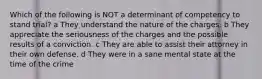 Which of the following is NOT a determinant of competency to stand trial? a They understand the nature of the charges. b They appreciate the seriousness of the charges and the possible results of a conviction. c They are able to assist their attorney in their own defense. d They were in a sane mental state at the time of the crime