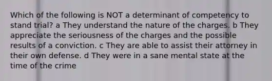 Which of the following is NOT a determinant of competency to stand trial? a They understand the nature of the charges. b They appreciate the seriousness of the charges and the possible results of a conviction. c They are able to assist their attorney in their own defense. d They were in a sane mental state at the time of the crime