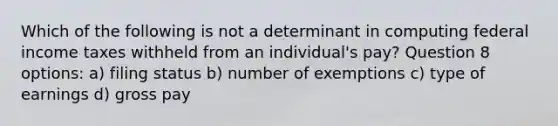 Which of the following is not a determinant in computing federal income taxes withheld from an individual's pay? Question 8 options: a) filing status b) number of exemptions c) type of earnings d) gross pay