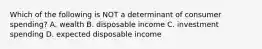 Which of the following is NOT a determinant of consumer spending? A. wealth B. disposable income C. investment spending D. expected disposable income