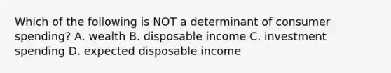 Which of the following is NOT a determinant of consumer spending? A. wealth B. disposable income C. investment spending D. expected disposable income