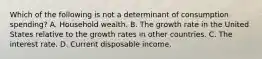 Which of the following is not a determinant of consumption spending? A. Household wealth. B. The growth rate in the United States relative to the growth rates in other countries. C. The interest rate. D. Current disposable income.