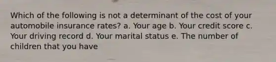 Which of the following is not a determinant of the cost of your automobile insurance rates? a. Your age b. Your credit score c. Your driving record d. Your marital status e. The number of children that you have