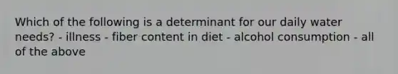 Which of the following is a determinant for our daily water needs? - illness - fiber content in diet - alcohol consumption - all of the above