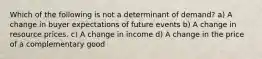 Which of the following is not a determinant of demand? a) A change in buyer expectations of future events b) A change in resource prices. c) A change in income d) A change in the price of a complementary good