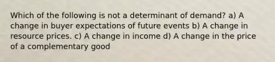 Which of the following is not a determinant of demand? a) A change in buyer expectations of future events b) A change in resource prices. c) A change in income d) A change in the price of a complementary good