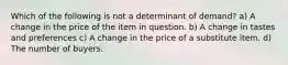 Which of the following is not a determinant of demand? a) A change in the price of the item in question. b) A change in tastes and preferences c) A change in the price of a substitute item. d) The number of buyers.