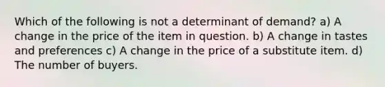 Which of the following is not a determinant of demand? a) A change in the price of the item in question. b) A change in tastes and preferences c) A change in the price of a substitute item. d) The number of buyers.