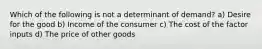 Which of the following is not a determinant of demand? a) Desire for the good b) Income of the consumer c) The cost of the factor inputs d) The price of other goods