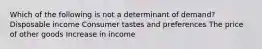 Which of the following is not a determinant of demand? Disposable income Consumer tastes and preferences The price of other goods Increase in income