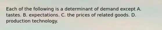 Each of the following is a determinant of demand except A. tastes. B. expectations. C. the prices of related goods. D. production technology.