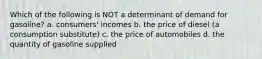 Which of the following is NOT a determinant of demand for gasoline? a. consumers' incomes b. the price of diesel (a consumption substitute) c. the price of automobiles d. the quantity of gasoline supplied