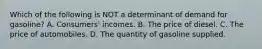 Which of the following is NOT a determinant of demand for gasoline? A. Consumers' incomes. B. The price of diesel. C. The price of automobiles. D. The quantity of gasoline supplied.