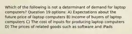 Which of the following is not a determinant of demand for laptop computers? Question 19 options: A) Expectations about the future price of laptop computers B) Income of buyers of laptop computers C) The cost of inputs for producing laptop computers D) The prices of related goods such as software and iPads