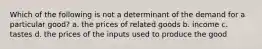 Which of the following is not a determinant of the demand for a particular good? a. the prices of related goods b. income c. tastes d. the prices of the inputs used to produce the good