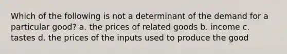 Which of the following is not a determinant of the demand for a particular good? a. the prices of related goods b. income c. tastes d. the prices of the inputs used to produce the good