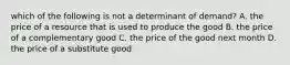 which of the following is not a determinant of demand? A. the price of a resource that is used to produce the good B. the price of a complementary good C. the price of the good next month D. the price of a substitute good