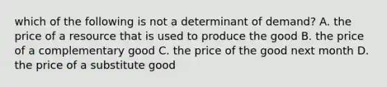 which of the following is not a determinant of demand? A. the price of a resource that is used to produce the good B. the price of a complementary good C. the price of the good next month D. the price of a substitute good