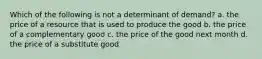 Which of the following is not a determinant of demand? a. the price of a resource that is used to produce the good b. the price of a complementary good c. the price of the good next month d. the price of a substitute good