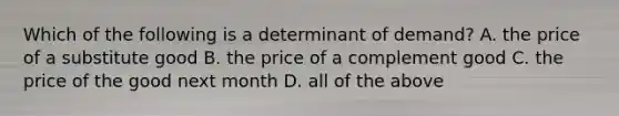 Which of the following is a determinant of demand? A. the price of a substitute good B. the price of a complement good C. the price of the good next month D. all of the above