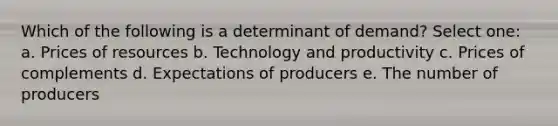 Which of the following is a determinant of demand? Select one: a. Prices of resources b. Technology and productivity c. Prices of complements d. Expectations of producers e. The number of producers