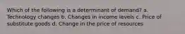 Which of the following is a determinant of demand? a. Technology changes b. Changes in income levels c. Price of substitute goods d. Change in the price of resources