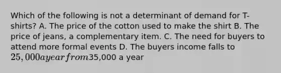 Which of the following is not a determinant of demand for T-shirts? A. The price of the cotton used to make the shirt B. The price of jeans, a complementary item. C. The need for buyers to attend more formal events D. The buyers income falls to 25,000 a year from35,000 a year