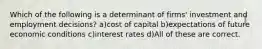 Which of the following is a determinant of firms' investment and employment decisions? a)cost of capital b)expectations of future economic conditions c)interest rates d)All of these are correct.