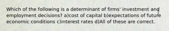 Which of the following is a determinant of firms' investment and employment decisions? a)cost of capital b)expectations of future economic conditions c)interest rates d)All of these are correct.